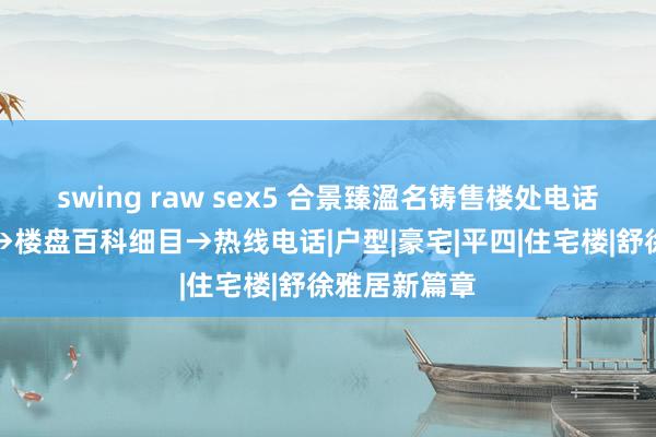 swing raw sex5 合景臻溋名铸售楼处电话→官方网站→楼盘百科细目→热线电话|户型|豪宅|平四|住宅楼|舒徐雅居新篇章