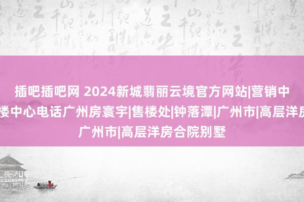 插吧插吧网 2024新城翡丽云境官方网站|营销中心肠址|售楼中心电话广州房寰宇|售楼处|钟落潭|广州市|高层洋房合院别墅