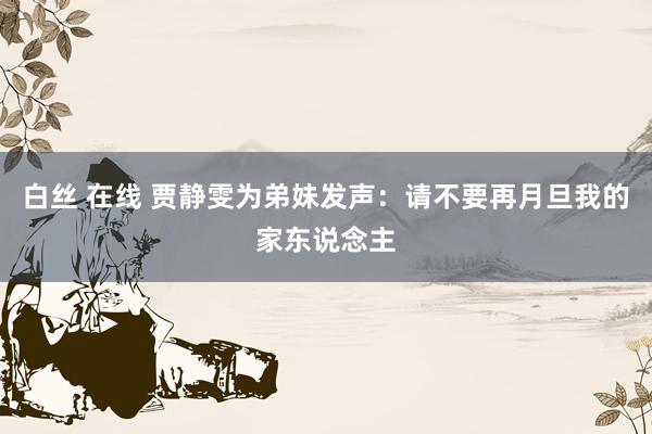 白丝 在线 贾静雯为弟妹发声：请不要再月旦我的家东说念主