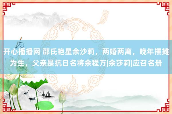 开心播播网 邵氏艳星余沙莉，两婚两离，晚年摆摊为生，父亲是抗日名将余程万|余莎莉|应召名册