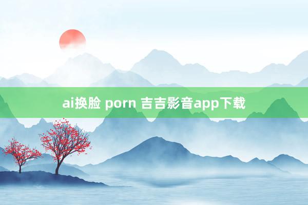 ai换脸 porn 吉吉影音app下载