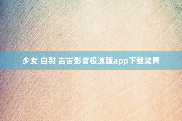 少女 自慰 吉吉影音极速版app下载装置