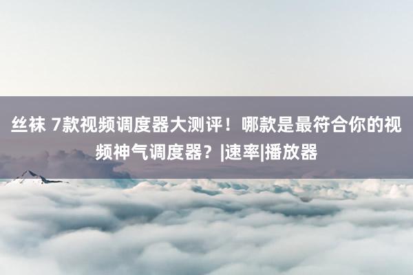 丝袜 7款视频调度器大测评！哪款是最符合你的视频神气调度器？|速率|播放器