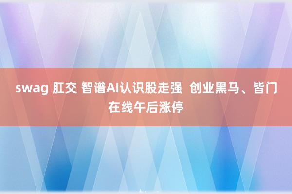 swag 肛交 智谱AI认识股走强  创业黑马、皆门在线午后涨停