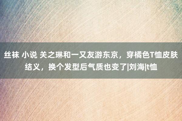 丝袜 小说 关之琳和一又友游东京，穿橘色T恤皮肤结义，换个发型后气质也变了|刘海|t恤