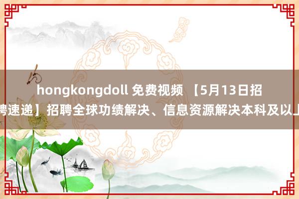 hongkongdoll 免费视频 【5月13日招聘速递】招聘全球功绩解决、信息资源解决本科及以上