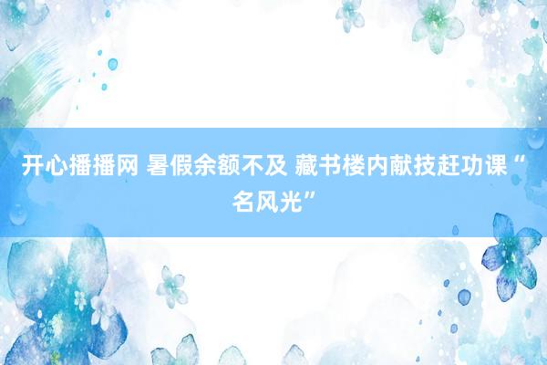 开心播播网 暑假余额不及 藏书楼内献技赶功课“名风光”