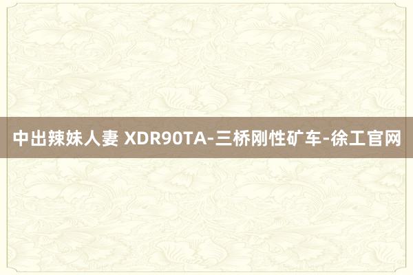 中出辣妹人妻 XDR90TA-三桥刚性矿车-徐工官网