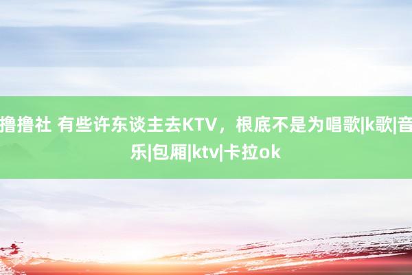 撸撸社 有些许东谈主去KTV，根底不是为唱歌|k歌|音乐|包厢|ktv|卡拉ok