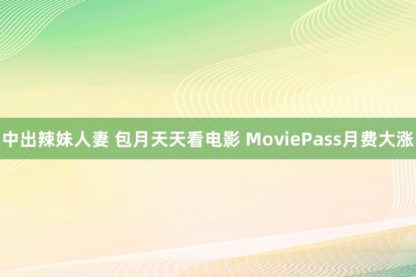 中出辣妹人妻 包月天天看电影 MoviePass月费大涨