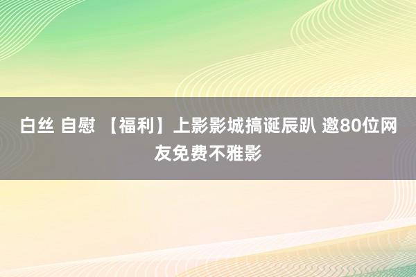 白丝 自慰 【福利】上影影城搞诞辰趴 邀80位网友免费不雅影