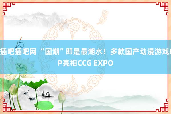 插吧插吧网 “国潮”即是最潮水！多款国产动漫游戏IP亮相CCG EXPO