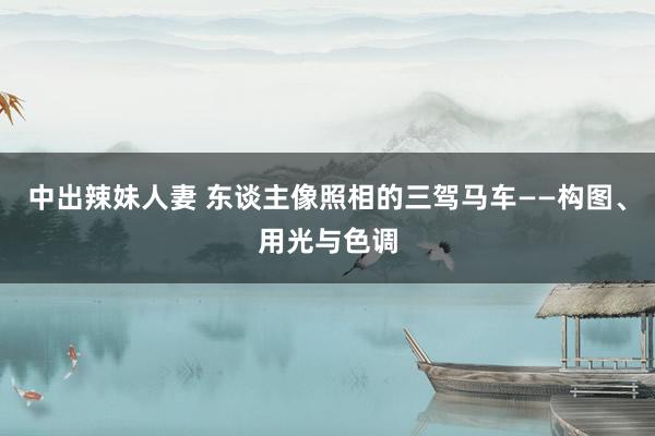 中出辣妹人妻 东谈主像照相的三驾马车——构图、用光与色调