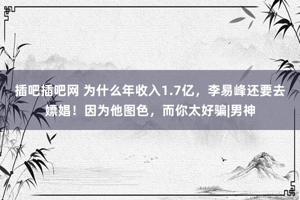 插吧插吧网 为什么年收入1.7亿，李易峰还要去嫖娼！因为他图色，而你太好骗|男神