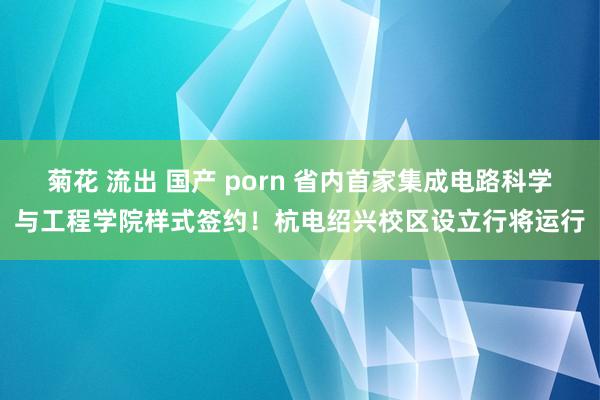 菊花 流出 国产 porn 省内首家集成电路科学与工程学院样式签约！杭电绍兴校区设立行将运行