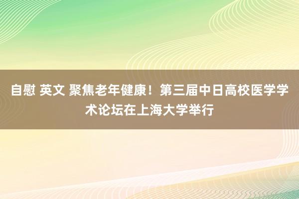 自慰 英文 聚焦老年健康！第三届中日高校医学学术论坛在上海大学举行