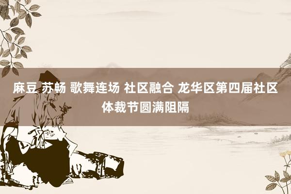 麻豆 苏畅 歌舞连场 社区融合 龙华区第四届社区体裁节圆满阻隔