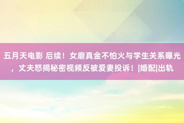 五月天电影 后续！女磨真金不怕火与学生关系曝光，丈夫怒揭秘密视频反被爱妻投诉！|婚配|出轨