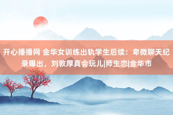 开心播播网 金华女训练出轨学生后续：卑微聊天纪录曝出，刘敦厚真会玩儿|师生恋|金华市