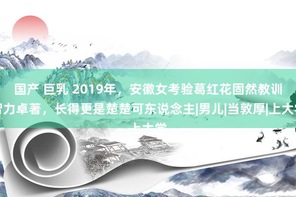 国产 巨乳 2019年，安徽女考验葛红花固然教训智力卓著，长得更是楚楚可东说念主|男儿|当敦厚|上大学