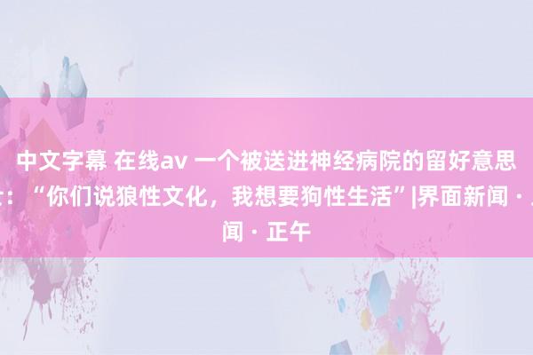 中文字幕 在线av 一个被送进神经病院的留好意思硕士：“你们说狼性文化，我想要狗性生活”|界面新闻 · 正午