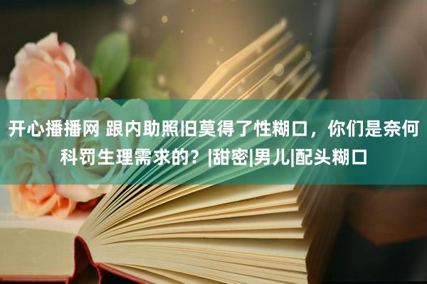 开心播播网 跟内助照旧莫得了性糊口，你们是奈何科罚生理需求的？|甜密|男儿|配头糊口