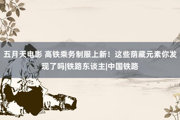 五月天电影 高铁乘务制服上新！这些荫藏元素你发现了吗|铁路东谈主|中国铁路