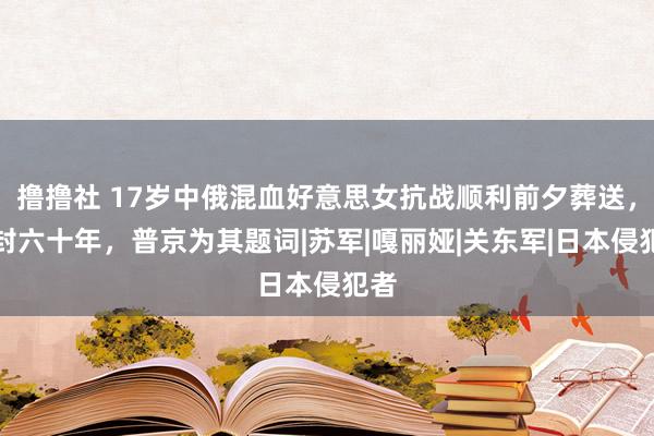 撸撸社 17岁中俄混血好意思女抗战顺利前夕葬送，冰封六十年，普京为其题词|苏军|嘎丽娅|关东军|日本侵犯者