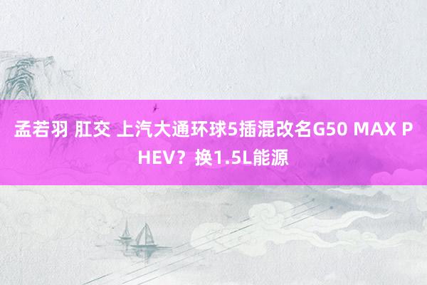 孟若羽 肛交 上汽大通环球5插混改名G50 MAX PHEV？换1.5L能源