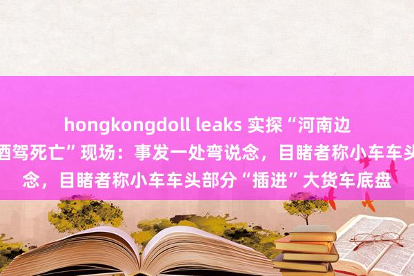 hongkongdoll leaks 实探“河南边城4名公职东说念主员涉酒驾死亡”现场：事发一处弯说念，目睹者称小车车头部分“插进”大货车底盘