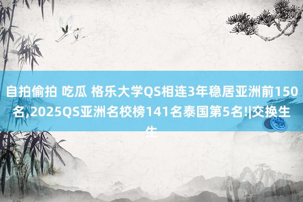 自拍偷拍 吃瓜 格乐大学QS相连3年稳居亚洲前150名，2025QS亚洲名校榜141名泰国第5名!|交换生