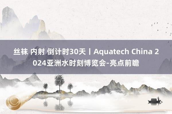 丝袜 内射 倒计时30天丨Aquatech China 2024亚洲水时刻博览会-亮点前瞻