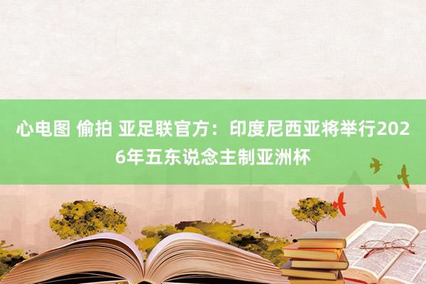 心电图 偷拍 亚足联官方：印度尼西亚将举行2026年五东说念主制亚洲杯