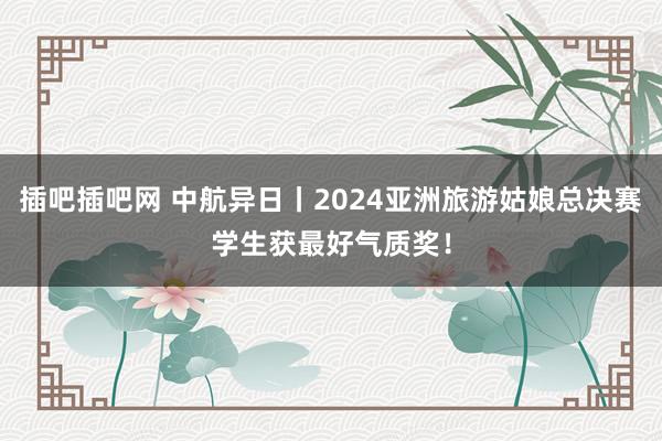 插吧插吧网 中航异日丨2024亚洲旅游姑娘总决赛学生获最好气质奖！