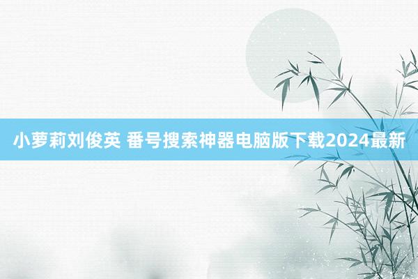 小萝莉刘俊英 番号搜索神器电脑版下载2024最新