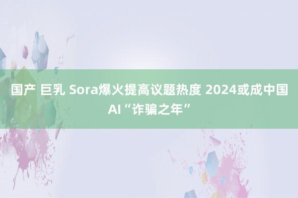 国产 巨乳 Sora爆火提高议题热度 2024或成中国AI“诈骗之年”