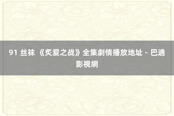 91 丝袜 《炙爱之战》全集劇情播放地址 - 巴適影視網