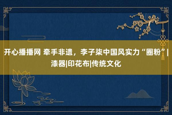 开心播播网 牵手非遗，李子柒中国风实力“圈粉”|漆器|印花布|传统文化