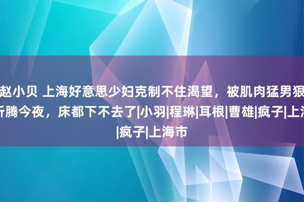 赵小贝 上海好意思少妇克制不住渴望，被肌肉猛男狠狠折腾今夜，床都下不去了|小羽|程琳|耳根|曹雄|疯子|上海市