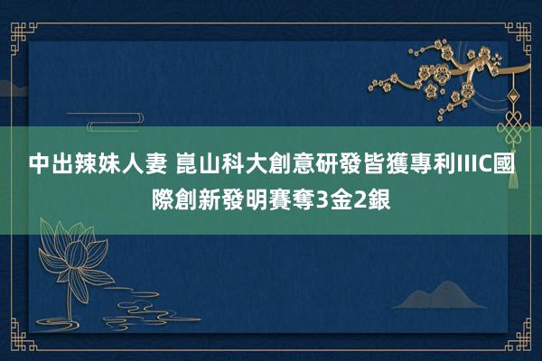 中出辣妹人妻 崑山科大創意研發皆獲專利　IIIC國際創新發明賽奪3金2銀