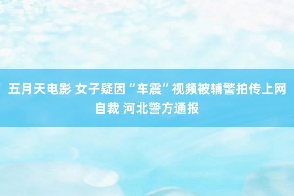 五月天电影 女子疑因“车震”视频被辅警拍传上网自裁 河北警方通报