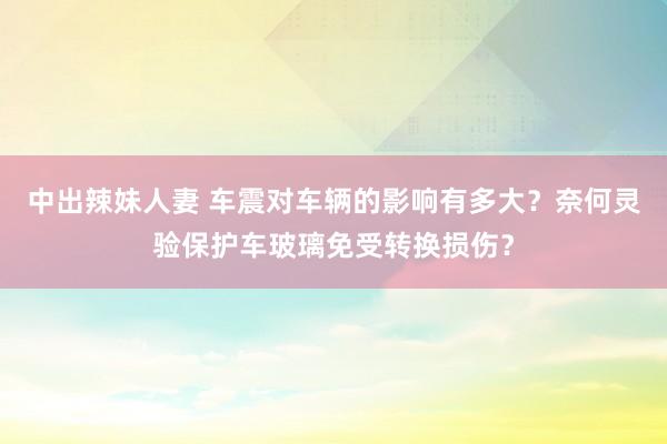 中出辣妹人妻 车震对车辆的影响有多大？奈何灵验保护车玻璃免受转换损伤？