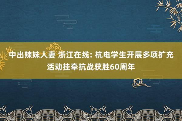 中出辣妹人妻 浙江在线: 杭电学生开展多项扩充活动挂牵抗战获胜60周年