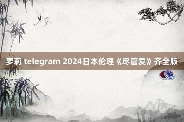 萝莉 telegram 2024日本伦理《尽管爱》齐全版