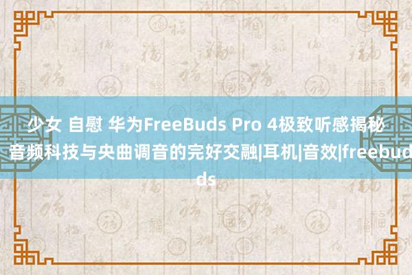 少女 自慰 华为FreeBuds Pro 4极致听感揭秘：音频科技与央曲调音的完好交融|耳机|音效|freebuds