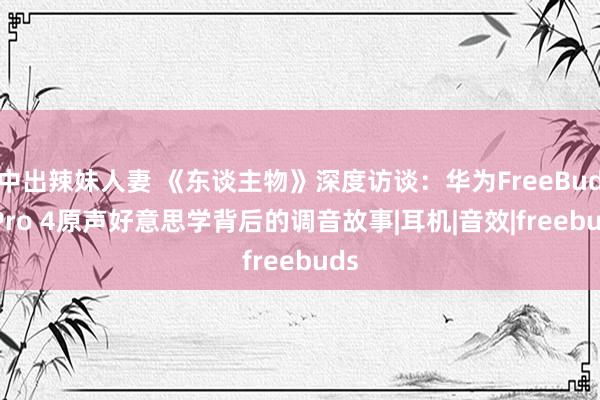 中出辣妹人妻 《东谈主物》深度访谈：华为FreeBuds Pro 4原声好意思学背后的调音故事|耳机|音效|freebuds