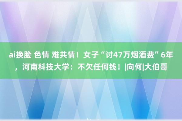 ai换脸 色情 难共情！女子“讨47万烟酒费”6年，河南科技大学：不欠任何钱！|向何|大伯哥