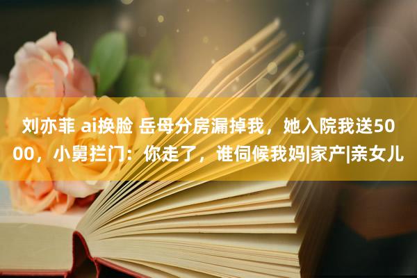 刘亦菲 ai换脸 岳母分房漏掉我，她入院我送5000，小舅拦门：你走了，谁伺候我妈|家产|亲女儿