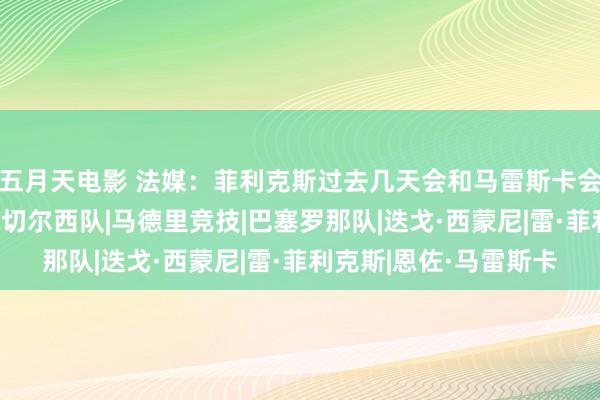 五月天电影 法媒：菲利克斯过去几天会和马雷斯卡会面，球员不摒除离队|切尔西队|马德里竞技|巴塞罗那队|迭戈·西蒙尼|雷·菲利克斯|恩佐·马雷斯卡