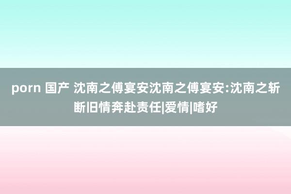 porn 国产 沈南之傅宴安沈南之傅宴安:沈南之斩断旧情奔赴责任|爱情|嗜好